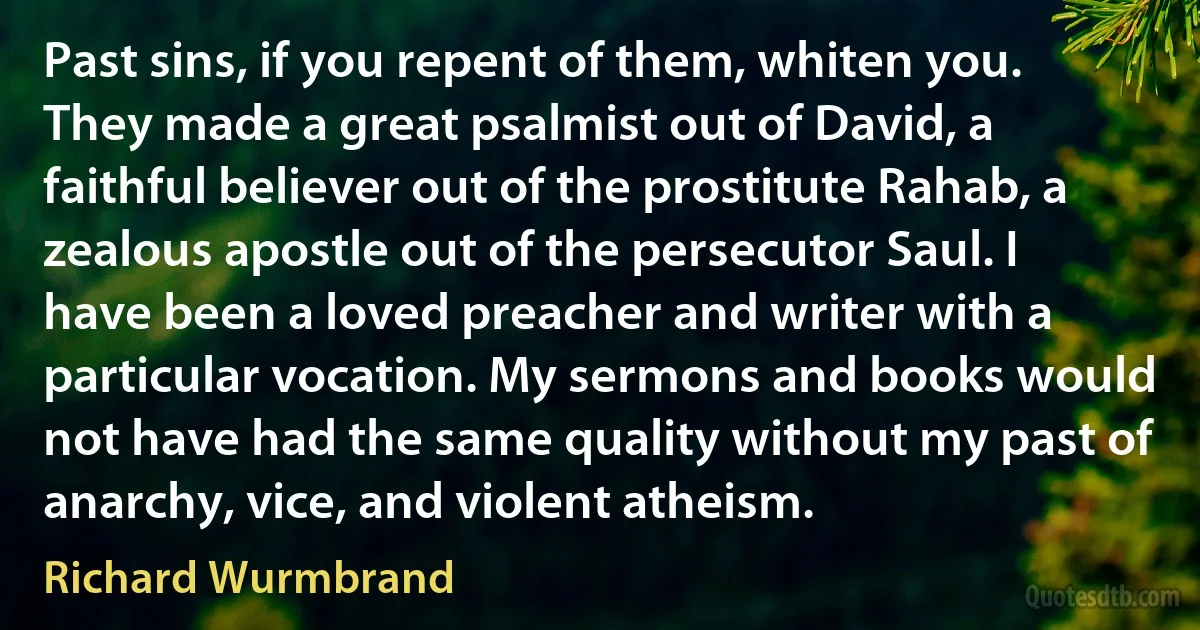 Past sins, if you repent of them, whiten you. They made a great psalmist out of David, a faithful believer out of the prostitute Rahab, a zealous apostle out of the persecutor Saul. I have been a loved preacher and writer with a particular vocation. My sermons and books would not have had the same quality without my past of anarchy, vice, and violent atheism. (Richard Wurmbrand)