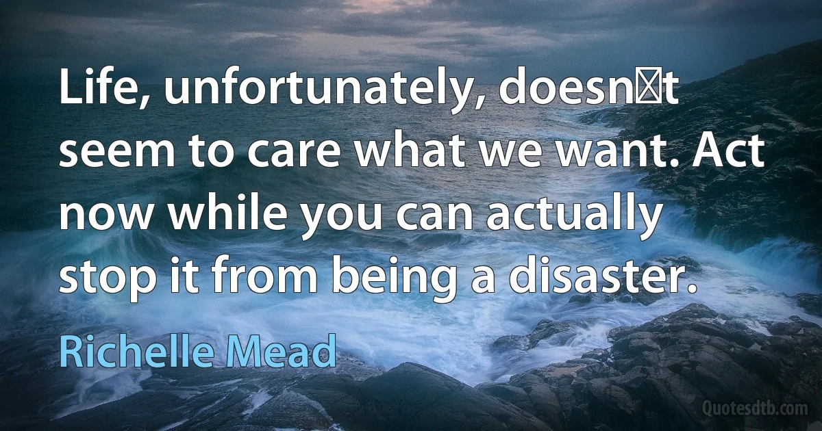 Life, unfortunately, doesnʹt seem to care what we want. Act now while you can actually stop it from being a disaster. (Richelle Mead)