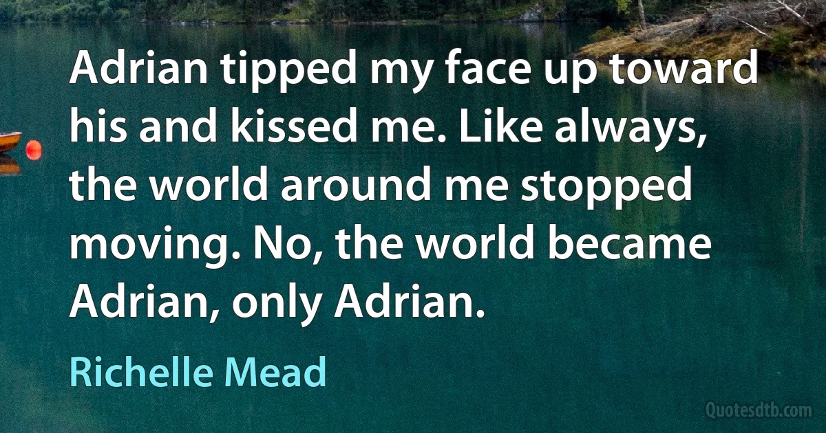 Adrian tipped my face up toward his and kissed me. Like always, the world around me stopped moving. No, the world became Adrian, only Adrian. (Richelle Mead)