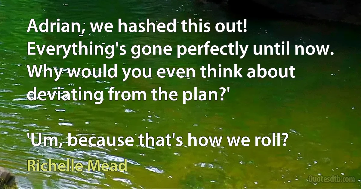 Adrian, we hashed this out! Everything's gone perfectly until now. Why would you even think about deviating from the plan?'

'Um, because that's how we roll? (Richelle Mead)