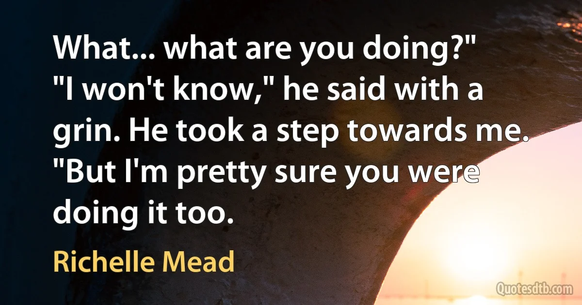 What... what are you doing?"
"I won't know," he said with a grin. He took a step towards me. "But I'm pretty sure you were doing it too. (Richelle Mead)