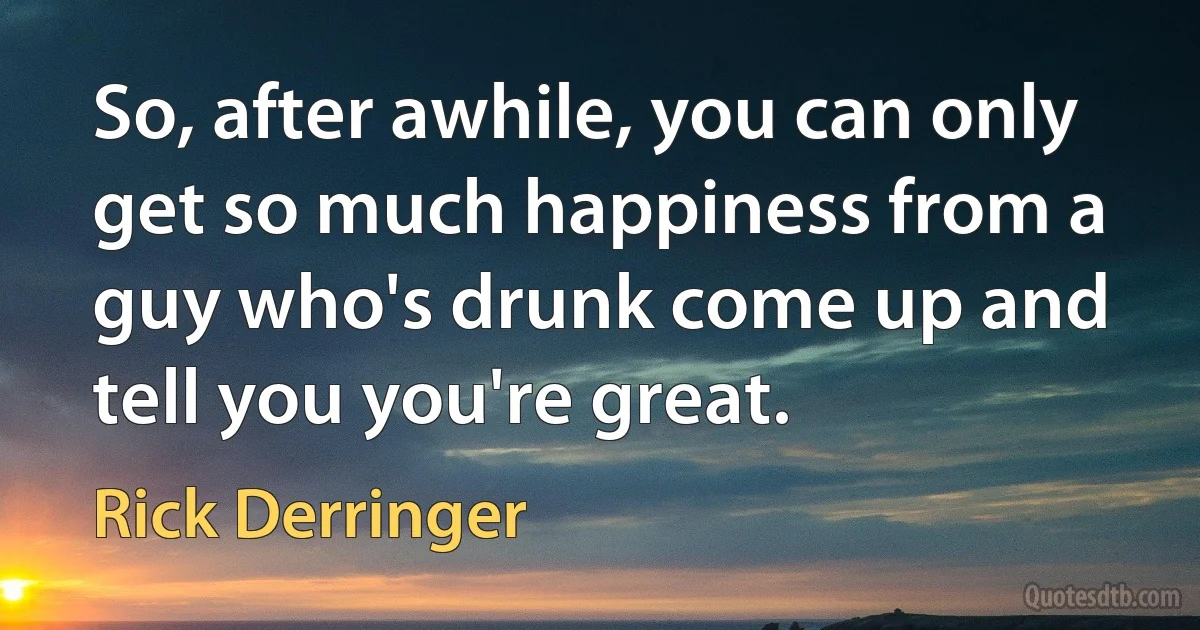 So, after awhile, you can only get so much happiness from a guy who's drunk come up and tell you you're great. (Rick Derringer)