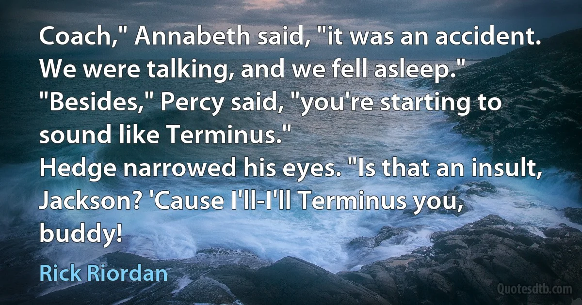 Coach," Annabeth said, "it was an accident. We were talking, and we fell asleep."
"Besides," Percy said, "you're starting to sound like Terminus."
Hedge narrowed his eyes. "Is that an insult, Jackson? 'Cause I'll-I'll Terminus you, buddy! (Rick Riordan)