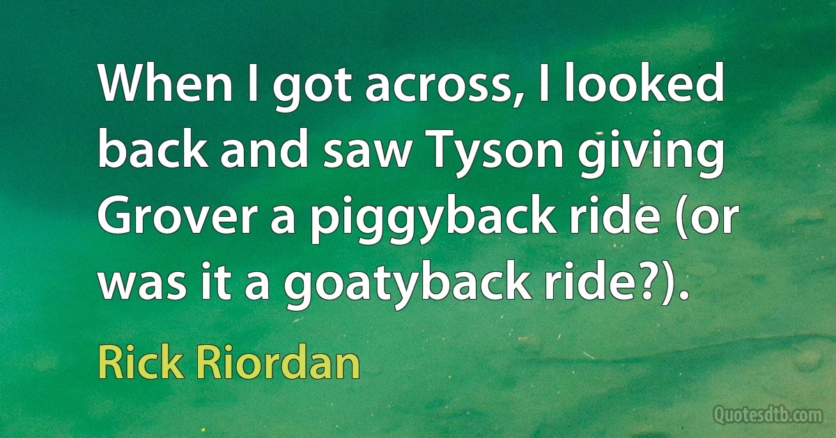 When I got across, I looked back and saw Tyson giving Grover a piggyback ride (or was it a goatyback ride?). (Rick Riordan)