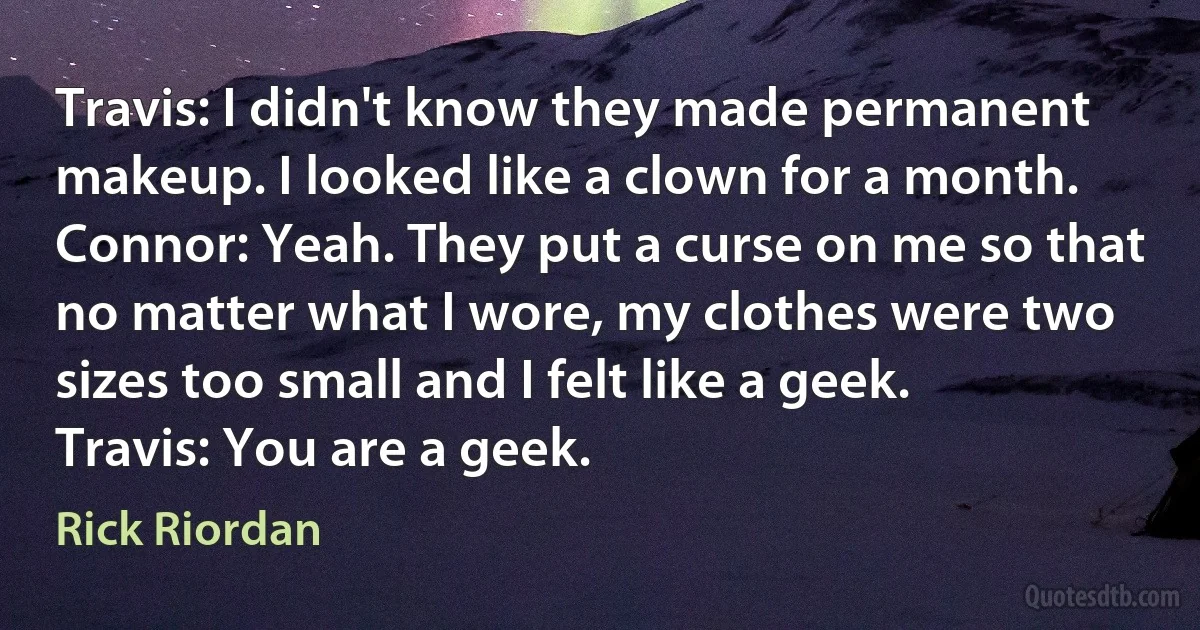 Travis: I didn't know they made permanent makeup. I looked like a clown for a month.
Connor: Yeah. They put a curse on me so that no matter what I wore, my clothes were two sizes too small and I felt like a geek.
Travis: You are a geek. (Rick Riordan)