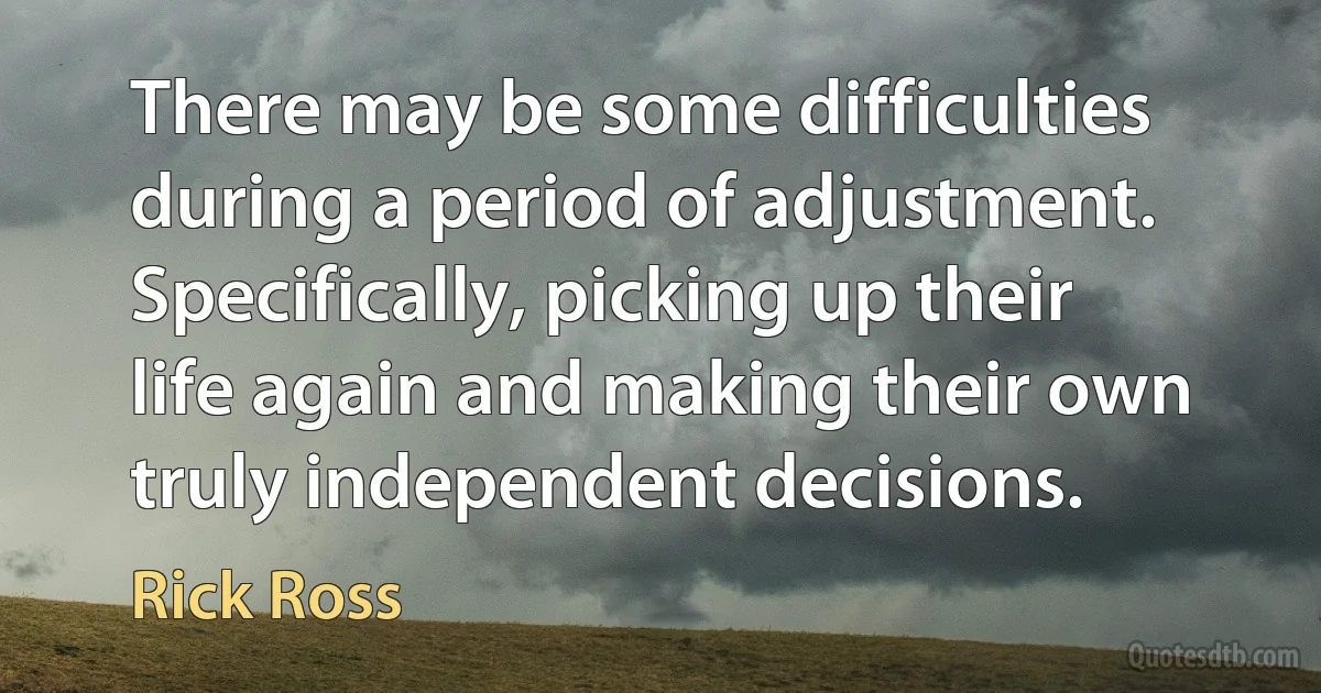 There may be some difficulties during a period of adjustment. Specifically, picking up their life again and making their own truly independent decisions. (Rick Ross)