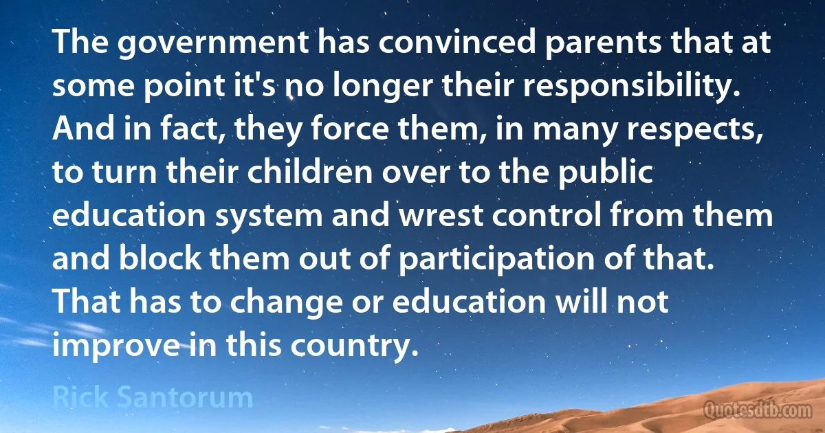 The government has convinced parents that at some point it's no longer their responsibility. And in fact, they force them, in many respects, to turn their children over to the public education system and wrest control from them and block them out of participation of that. That has to change or education will not improve in this country. (Rick Santorum)