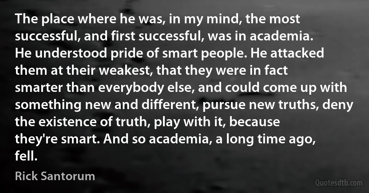 The place where he was, in my mind, the most successful, and first successful, was in academia. He understood pride of smart people. He attacked them at their weakest, that they were in fact smarter than everybody else, and could come up with something new and different, pursue new truths, deny the existence of truth, play with it, because they're smart. And so academia, a long time ago, fell. (Rick Santorum)