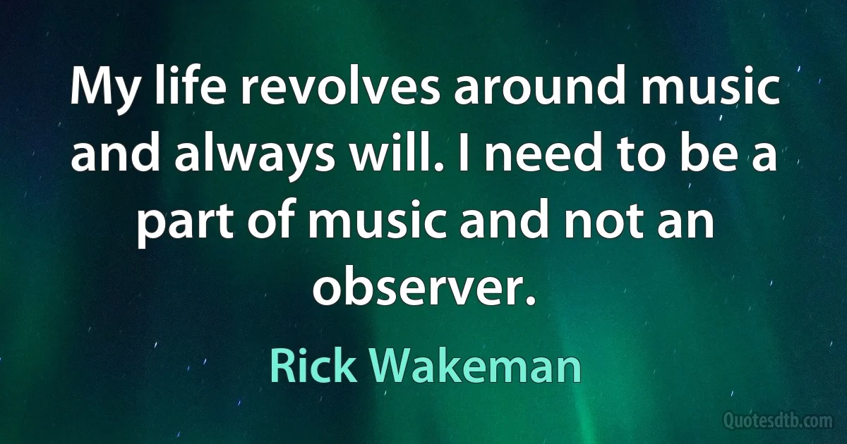 My life revolves around music and always will. I need to be a part of music and not an observer. (Rick Wakeman)