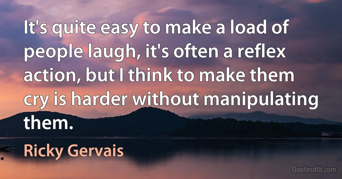 It's quite easy to make a load of people laugh, it's often a reflex action, but I think to make them cry is harder without manipulating them. (Ricky Gervais)