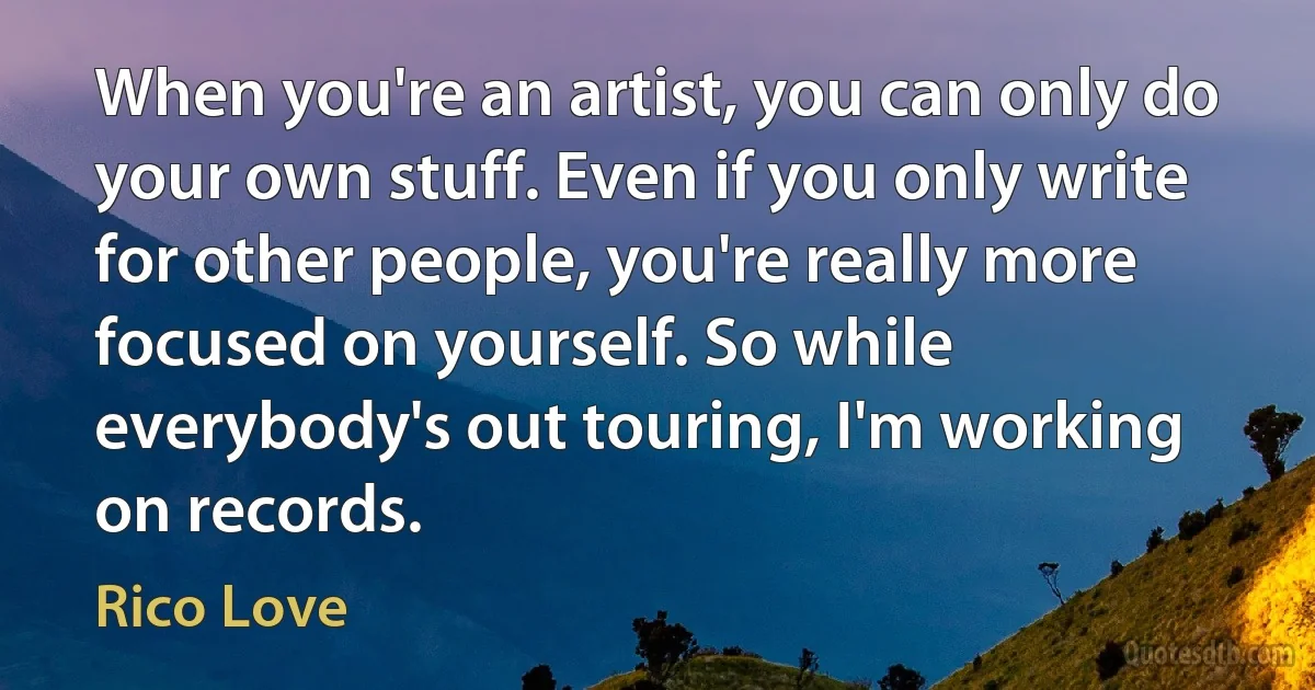 When you're an artist, you can only do your own stuff. Even if you only write for other people, you're really more focused on yourself. So while everybody's out touring, I'm working on records. (Rico Love)