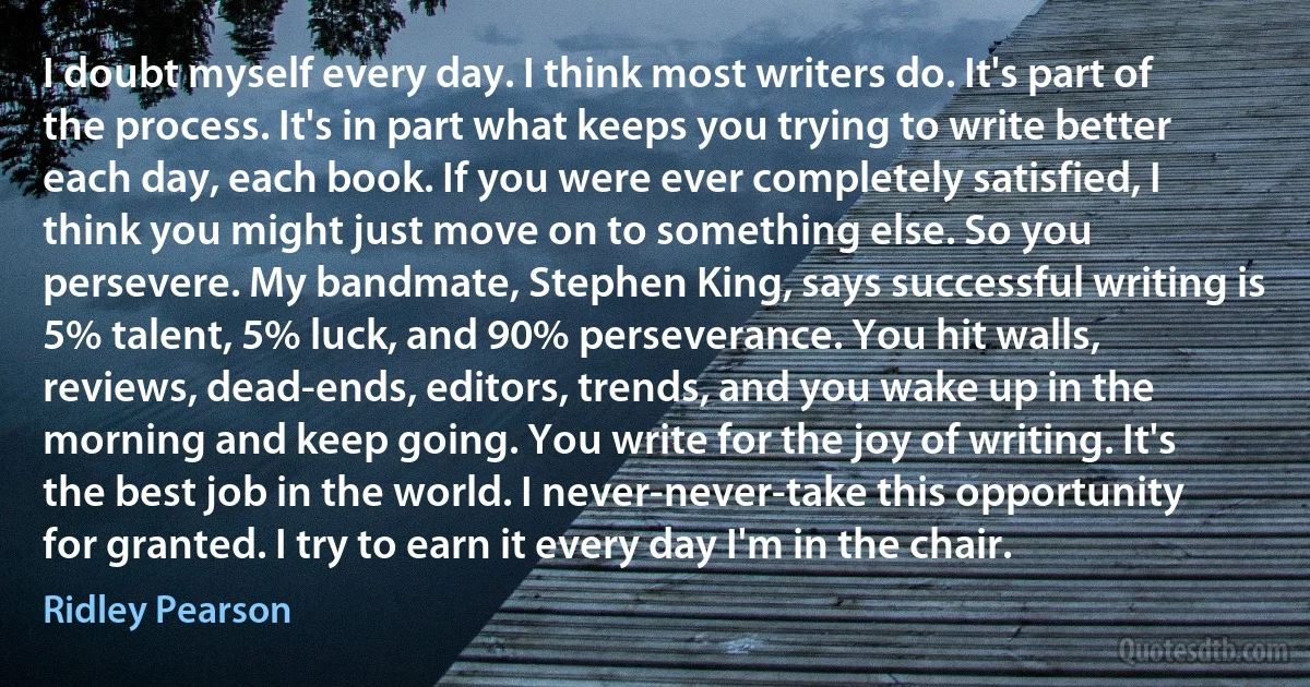 I doubt myself every day. I think most writers do. It's part of the process. It's in part what keeps you trying to write better each day, each book. If you were ever completely satisfied, I think you might just move on to something else. So you persevere. My bandmate, Stephen King, says successful writing is 5% talent, 5% luck, and 90% perseverance. You hit walls, reviews, dead-ends, editors, trends, and you wake up in the morning and keep going. You write for the joy of writing. It's the best job in the world. I never-never-take this opportunity for granted. I try to earn it every day I'm in the chair. (Ridley Pearson)