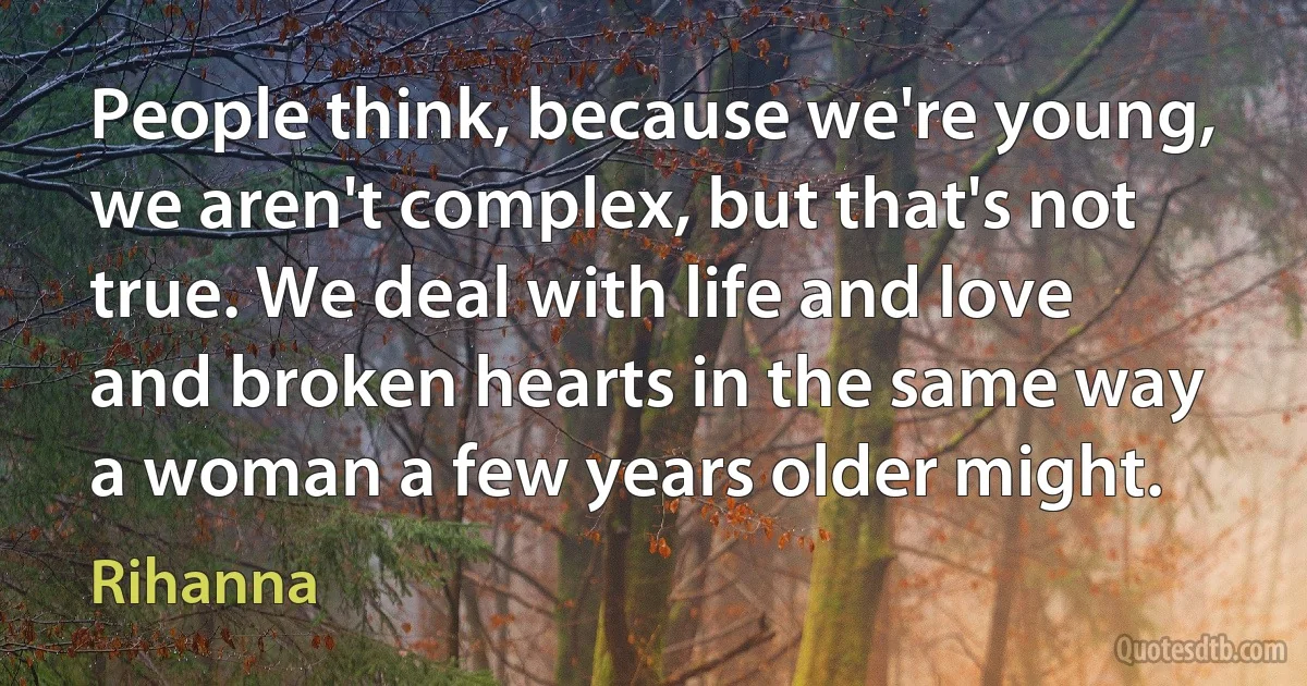 People think, because we're young, we aren't complex, but that's not true. We deal with life and love and broken hearts in the same way a woman a few years older might. (Rihanna)