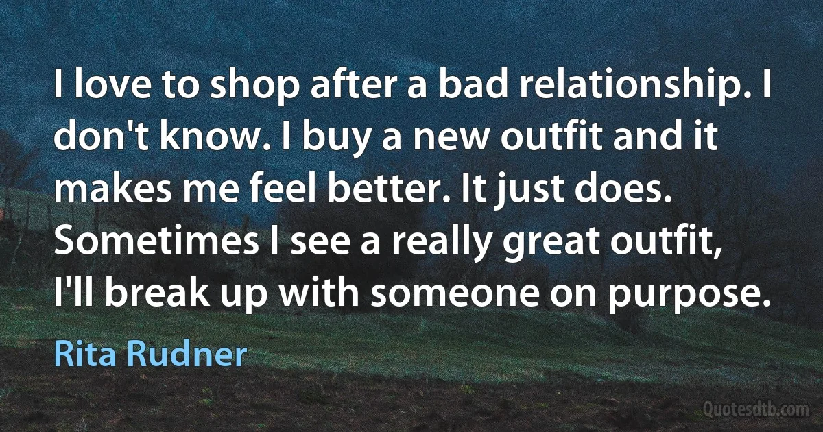 I love to shop after a bad relationship. I don't know. I buy a new outfit and it makes me feel better. It just does. Sometimes I see a really great outfit, I'll break up with someone on purpose. (Rita Rudner)