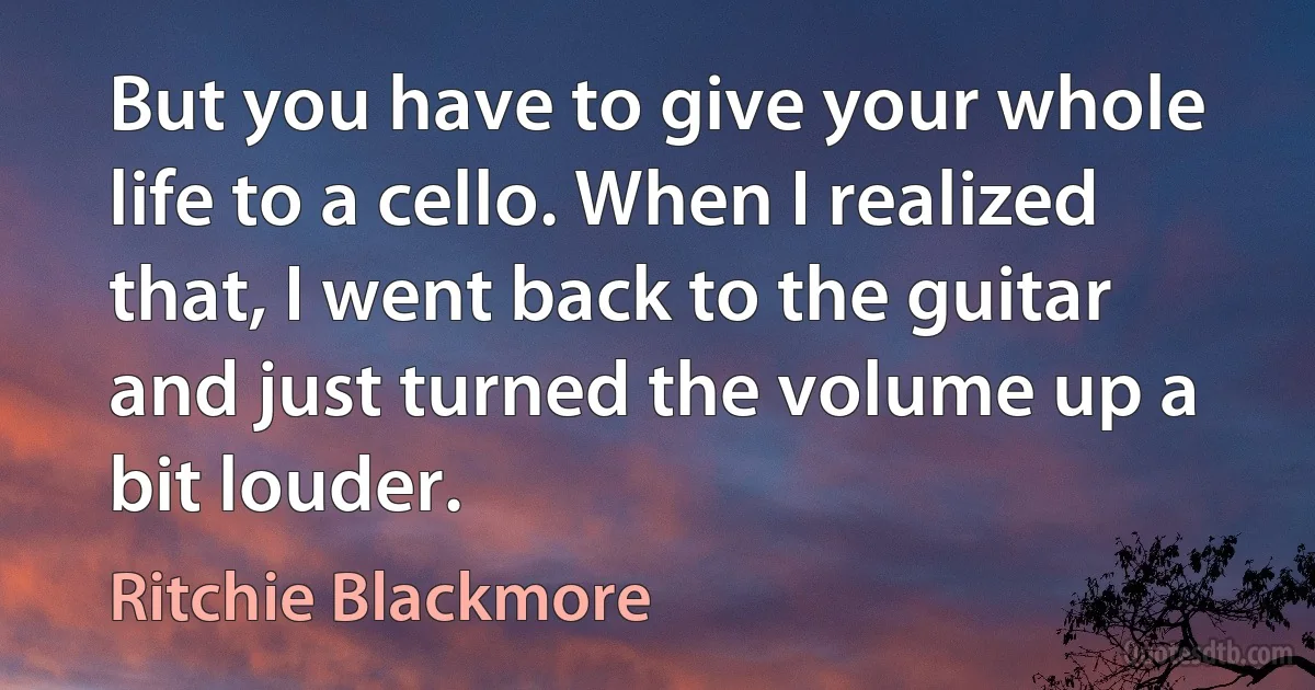 But you have to give your whole life to a cello. When I realized that, I went back to the guitar and just turned the volume up a bit louder. (Ritchie Blackmore)