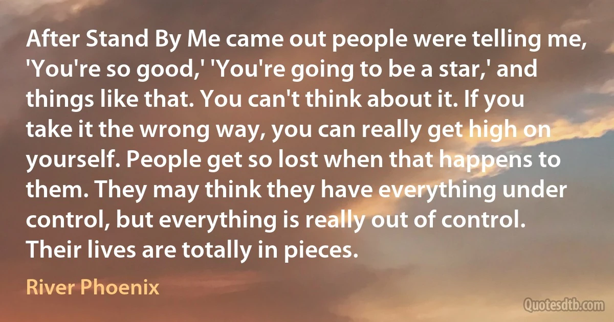 After Stand By Me came out people were telling me, 'You're so good,' 'You're going to be a star,' and things like that. You can't think about it. If you take it the wrong way, you can really get high on yourself. People get so lost when that happens to them. They may think they have everything under control, but everything is really out of control. Their lives are totally in pieces. (River Phoenix)