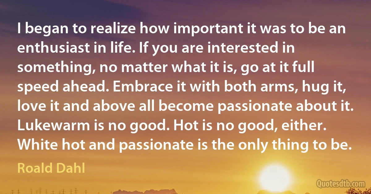 I began to realize how important it was to be an enthusiast in life. If you are interested in something, no matter what it is, go at it full speed ahead. Embrace it with both arms, hug it, love it and above all become passionate about it. Lukewarm is no good. Hot is no good, either. White hot and passionate is the only thing to be. (Roald Dahl)