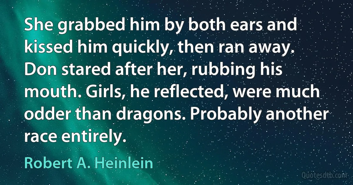 She grabbed him by both ears and kissed him quickly, then ran away.
Don stared after her, rubbing his mouth. Girls, he reflected, were much odder than dragons. Probably another race entirely. (Robert A. Heinlein)