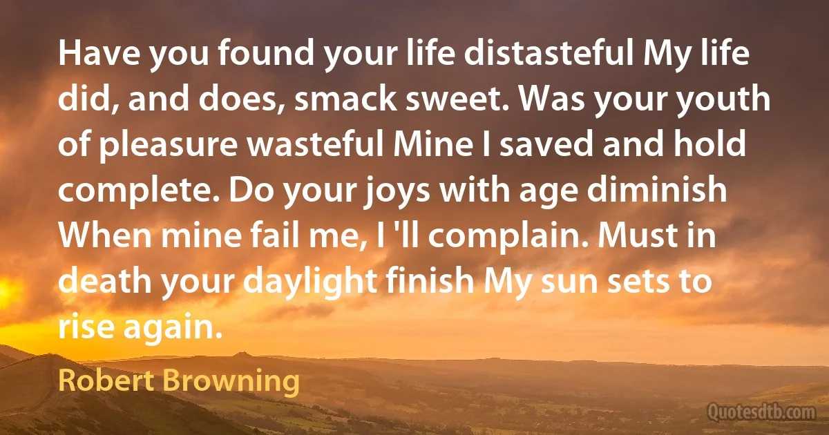 Have you found your life distasteful My life did, and does, smack sweet. Was your youth of pleasure wasteful Mine I saved and hold complete. Do your joys with age diminish When mine fail me, I 'll complain. Must in death your daylight finish My sun sets to rise again. (Robert Browning)