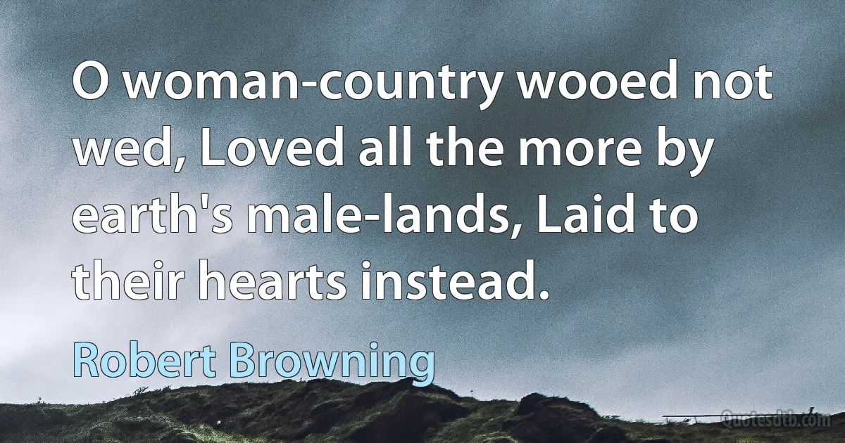 O woman-country wooed not wed, Loved all the more by earth's male-lands, Laid to their hearts instead. (Robert Browning)