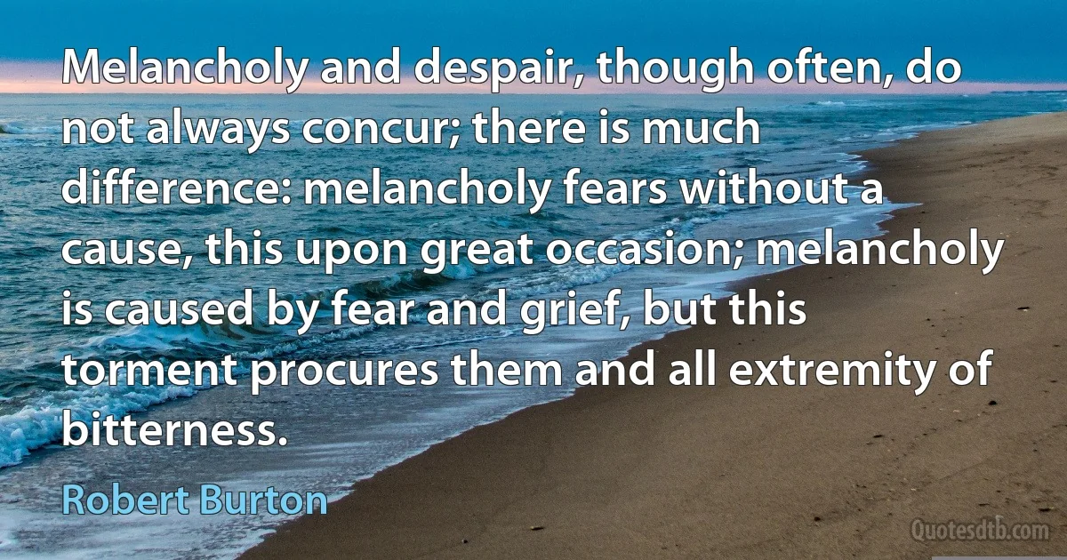 Melancholy and despair, though often, do not always concur; there is much difference: melancholy fears without a cause, this upon great occasion; melancholy is caused by fear and grief, but this torment procures them and all extremity of bitterness. (Robert Burton)