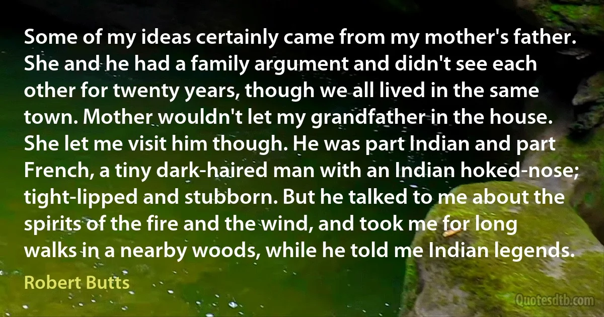 Some of my ideas certainly came from my mother's father. She and he had a family argument and didn't see each other for twenty years, though we all lived in the same town. Mother wouldn't let my grandfather in the house. She let me visit him though. He was part Indian and part French, a tiny dark-haired man with an Indian hoked-nose; tight-lipped and stubborn. But he talked to me about the spirits of the fire and the wind, and took me for long walks in a nearby woods, while he told me Indian legends. (Robert Butts)