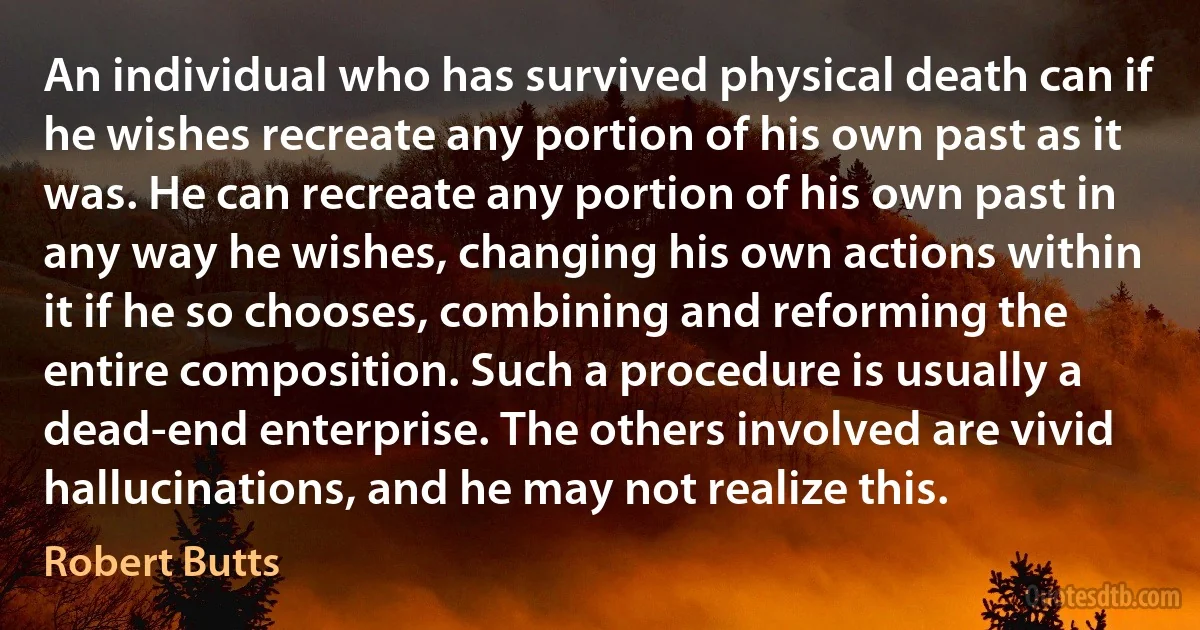 An individual who has survived physical death can if he wishes recreate any portion of his own past as it was. He can recreate any portion of his own past in any way he wishes, changing his own actions within it if he so chooses, combining and reforming the entire composition. Such a procedure is usually a dead-end enterprise. The others involved are vivid hallucinations, and he may not realize this. (Robert Butts)