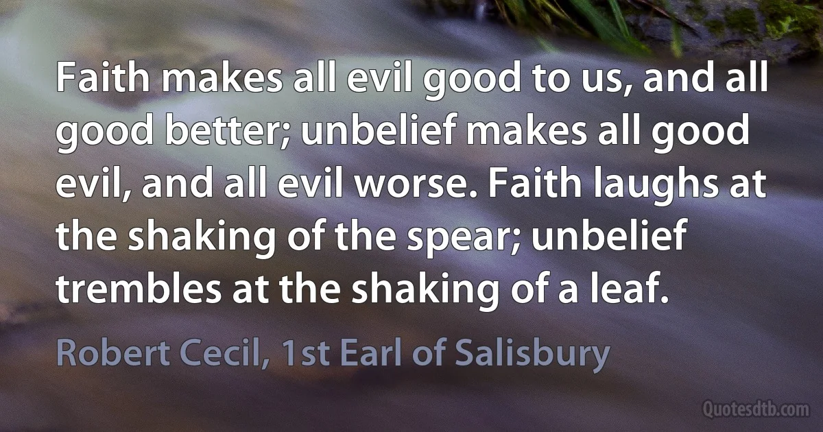 Faith makes all evil good to us, and all good better; unbelief makes all good evil, and all evil worse. Faith laughs at the shaking of the spear; unbelief trembles at the shaking of a leaf. (Robert Cecil, 1st Earl of Salisbury)