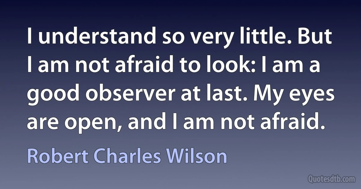 I understand so very little. But I am not afraid to look: I am a good observer at last. My eyes are open, and I am not afraid. (Robert Charles Wilson)