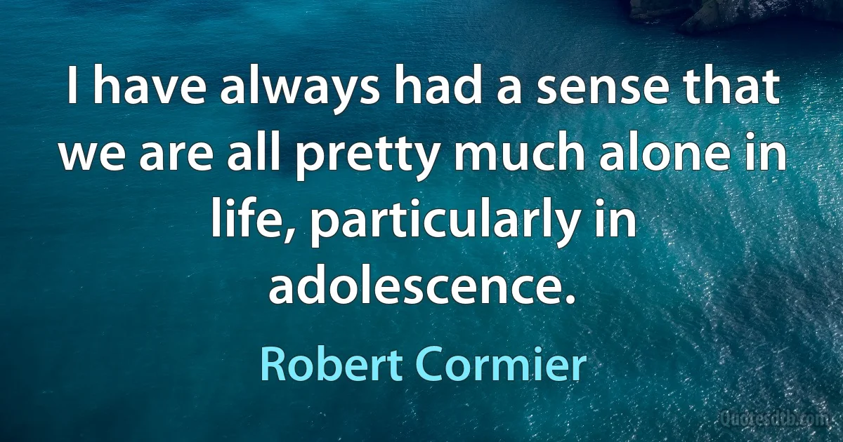 I have always had a sense that we are all pretty much alone in life, particularly in adolescence. (Robert Cormier)