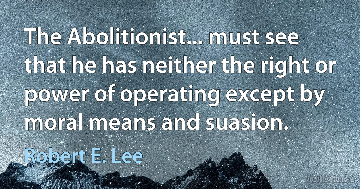 The Abolitionist... must see that he has neither the right or power of operating except by moral means and suasion. (Robert E. Lee)