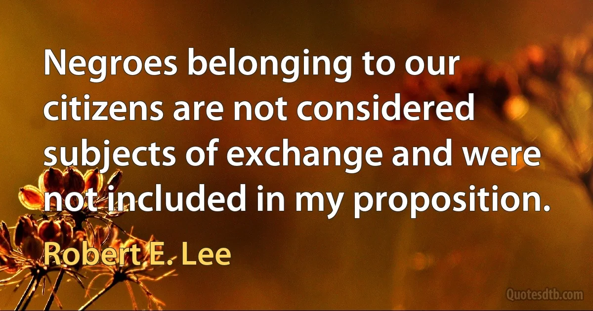 Negroes belonging to our citizens are not considered subjects of exchange and were not included in my proposition. (Robert E. Lee)