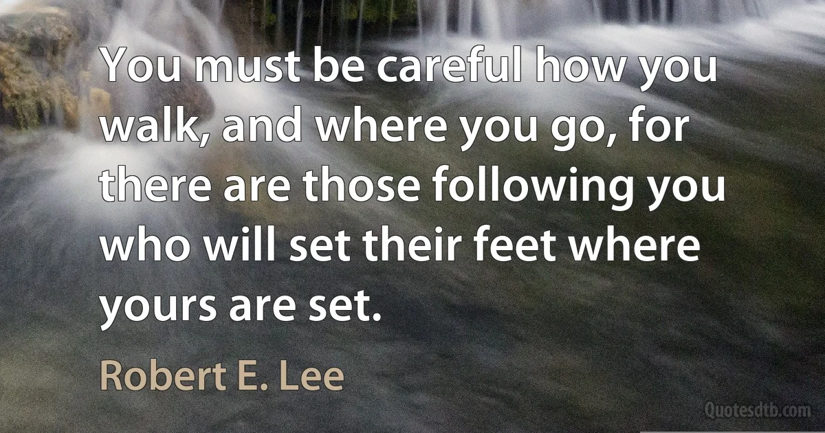 You must be careful how you walk, and where you go, for there are those following you who will set their feet where yours are set. (Robert E. Lee)