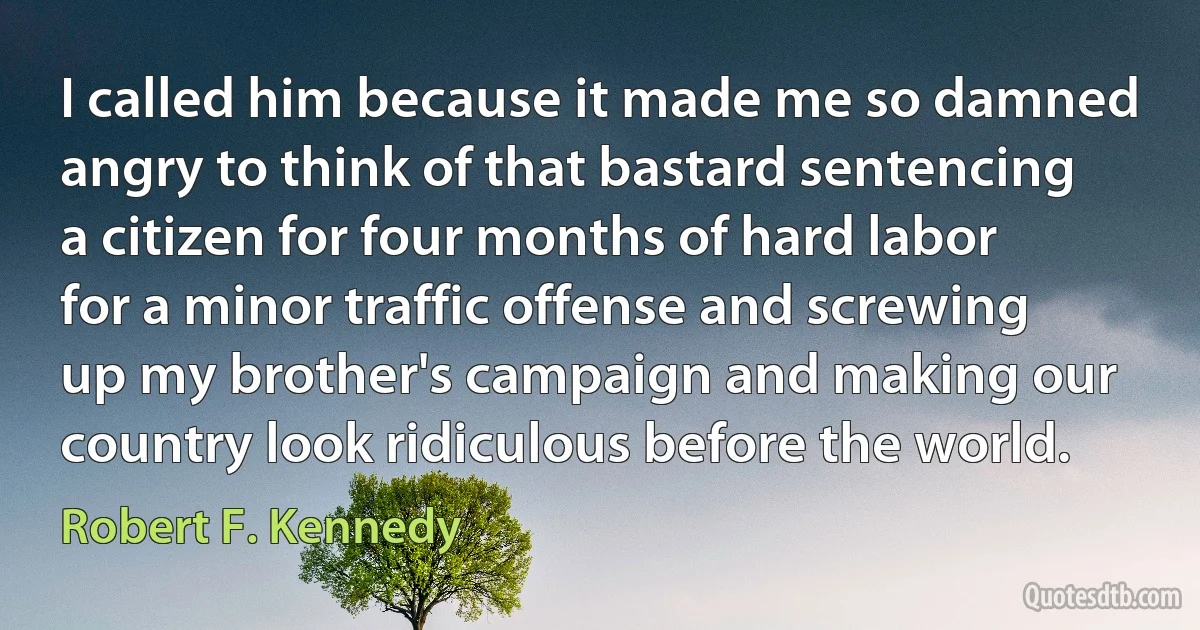 I called him because it made me so damned angry to think of that bastard sentencing a citizen for four months of hard labor for a minor traffic offense and screwing up my brother's campaign and making our country look ridiculous before the world. (Robert F. Kennedy)