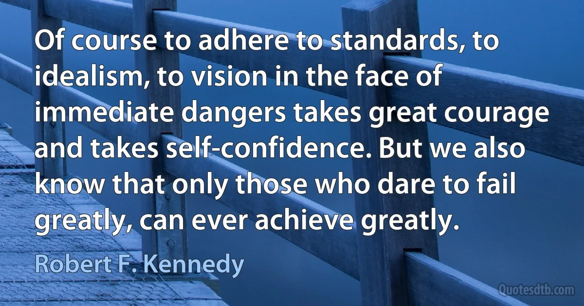 Of course to adhere to standards, to idealism, to vision in the face of immediate dangers takes great courage and takes self-confidence. But we also know that only those who dare to fail greatly, can ever achieve greatly. (Robert F. Kennedy)