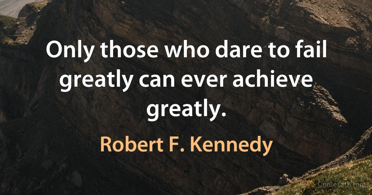 Only those who dare to fail greatly can ever achieve greatly. (Robert F. Kennedy)