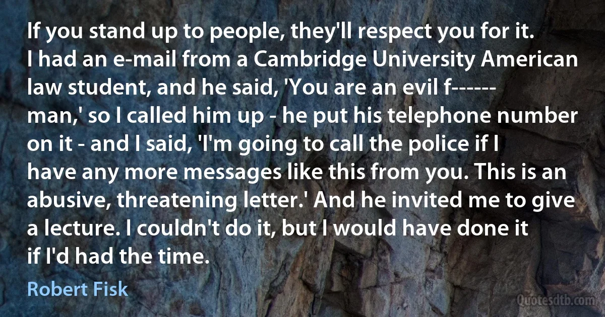 If you stand up to people, they'll respect you for it. I had an e-mail from a Cambridge University American law student, and he said, 'You are an evil f------ man,' so I called him up - he put his telephone number on it - and I said, 'I'm going to call the police if I have any more messages like this from you. This is an abusive, threatening letter.' And he invited me to give a lecture. I couldn't do it, but I would have done it if I'd had the time. (Robert Fisk)