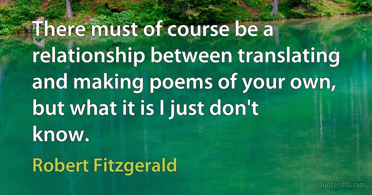 There must of course be a relationship between translating and making poems of your own, but what it is I just don't know. (Robert Fitzgerald)