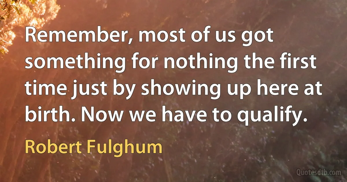 Remember, most of us got something for nothing the first time just by showing up here at birth. Now we have to qualify. (Robert Fulghum)