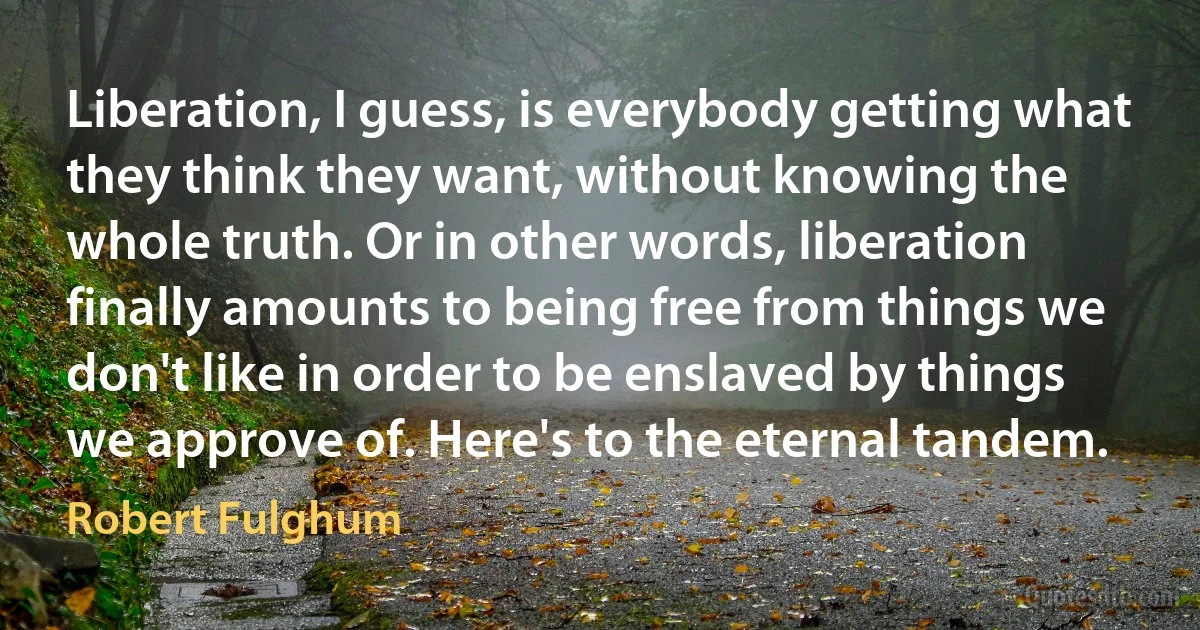 Liberation, I guess, is everybody getting what they think they want, without knowing the whole truth. Or in other words, liberation finally amounts to being free from things we don't like in order to be enslaved by things we approve of. Here's to the eternal tandem. (Robert Fulghum)