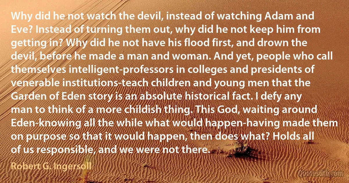 Why did he not watch the devil, instead of watching Adam and Eve? Instead of turning them out, why did he not keep him from getting in? Why did he not have his flood first, and drown the devil, before he made a man and woman. And yet, people who call themselves intelligent-professors in colleges and presidents of venerable institutions-teach children and young men that the Garden of Eden story is an absolute historical fact. I defy any man to think of a more childish thing. This God, waiting around Eden-knowing all the while what would happen-having made them on purpose so that it would happen, then does what? Holds all of us responsible, and we were not there. (Robert G. Ingersoll)