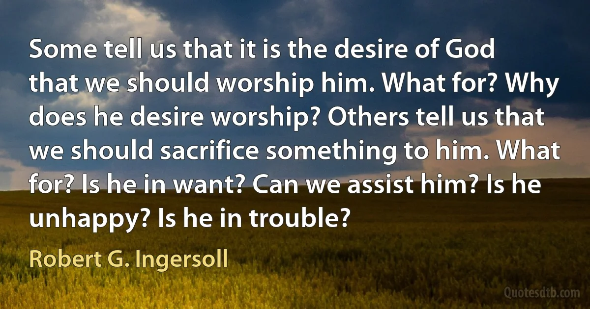 Some tell us that it is the desire of God that we should worship him. What for? Why does he desire worship? Others tell us that we should sacrifice something to him. What for? Is he in want? Can we assist him? Is he unhappy? Is he in trouble? (Robert G. Ingersoll)