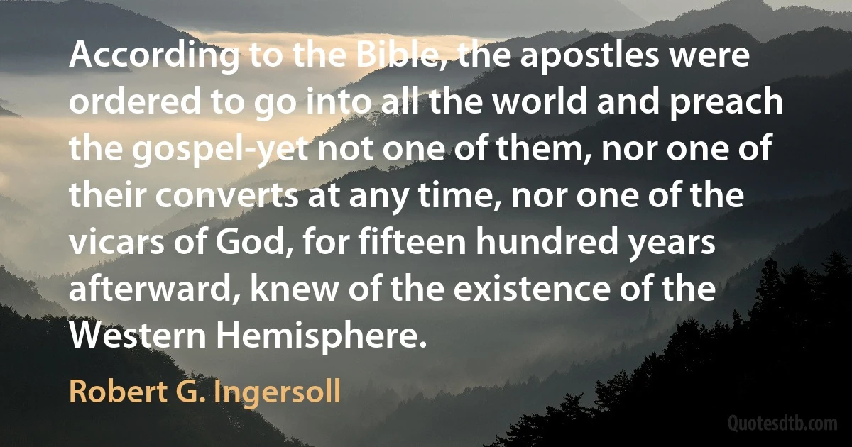 According to the Bible, the apostles were ordered to go into all the world and preach the gospel-yet not one of them, nor one of their converts at any time, nor one of the vicars of God, for fifteen hundred years afterward, knew of the existence of the Western Hemisphere. (Robert G. Ingersoll)