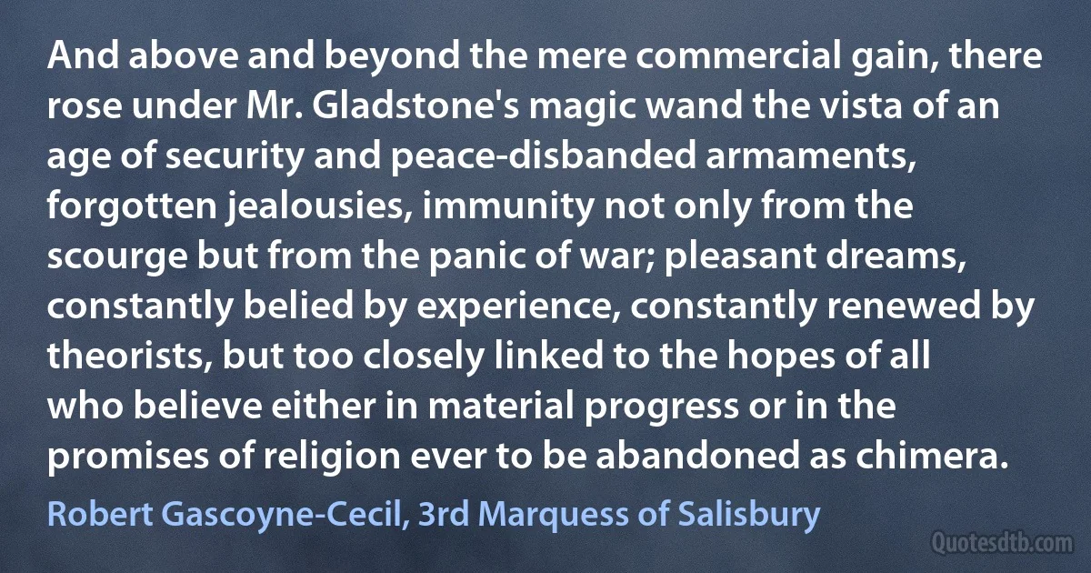 And above and beyond the mere commercial gain, there rose under Mr. Gladstone's magic wand the vista of an age of security and peace-disbanded armaments, forgotten jealousies, immunity not only from the scourge but from the panic of war; pleasant dreams, constantly belied by experience, constantly renewed by theorists, but too closely linked to the hopes of all who believe either in material progress or in the promises of religion ever to be abandoned as chimera. (Robert Gascoyne-Cecil, 3rd Marquess of Salisbury)