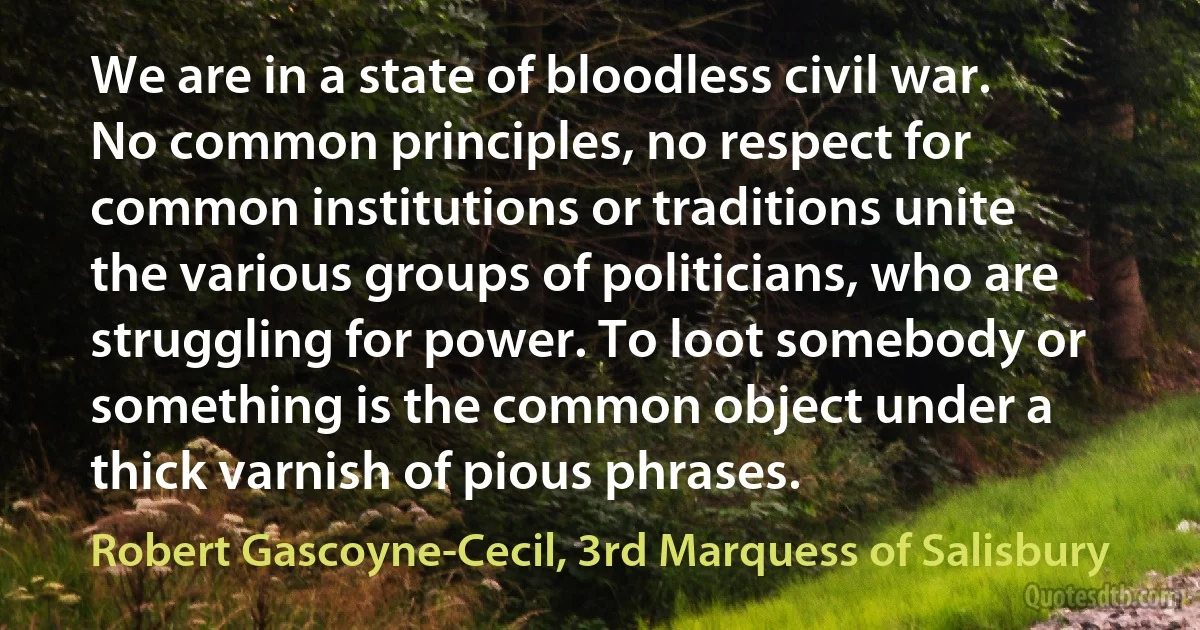 We are in a state of bloodless civil war. No common principles, no respect for common institutions or traditions unite the various groups of politicians, who are struggling for power. To loot somebody or something is the common object under a thick varnish of pious phrases. (Robert Gascoyne-Cecil, 3rd Marquess of Salisbury)