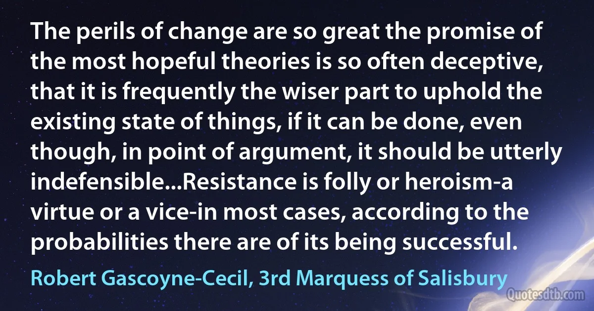 The perils of change are so great the promise of the most hopeful theories is so often deceptive, that it is frequently the wiser part to uphold the existing state of things, if it can be done, even though, in point of argument, it should be utterly indefensible...Resistance is folly or heroism-a virtue or a vice-in most cases, according to the probabilities there are of its being successful. (Robert Gascoyne-Cecil, 3rd Marquess of Salisbury)