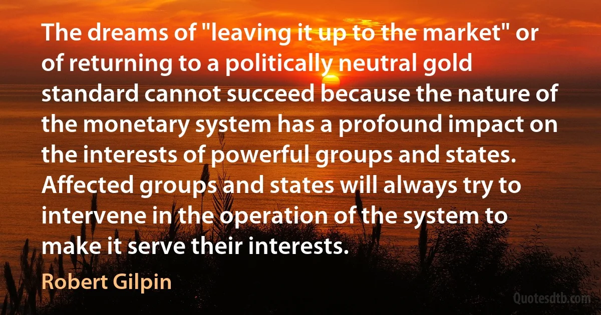 The dreams of "leaving it up to the market" or of returning to a politically neutral gold standard cannot succeed because the nature of the monetary system has a profound impact on the interests of powerful groups and states. Affected groups and states will always try to intervene in the operation of the system to make it serve their interests. (Robert Gilpin)