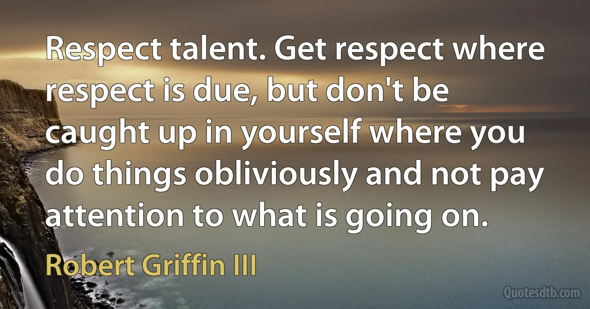 Respect talent. Get respect where respect is due, but don't be caught up in yourself where you do things obliviously and not pay attention to what is going on. (Robert Griffin III)