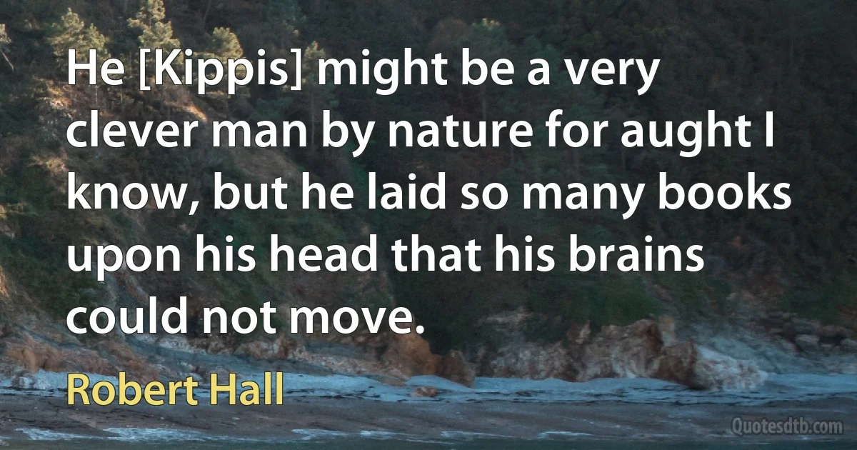 He [Kippis] might be a very clever man by nature for aught I know, but he laid so many books upon his head that his brains could not move. (Robert Hall)