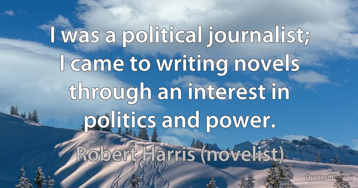 I was a political journalist; I came to writing novels through an interest in politics and power. (Robert Harris (novelist))